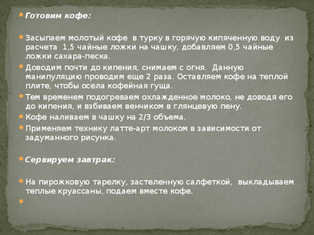 Готовим кофе: Засыпаем молотый кофе в турку в горячую кипяченную воду из расчета 1,5 чайные ложки на чашку, добавляем 0,5 чайные ложки сахара-песка. Доводим почти до кипения, снимаем с огня. Данную манипуляцию проводим еще 2 раза. Оставляем кофе на теплой плите, чтобы осела кофейная гуща. Тем временем подогреваем охлажденное молоко, не доводя его до кипения, и взбиваем венчиком в глянцевую пену. Кофе наливаем в чашку на 2/3 объема. Применяем технику латте-арт молоком в зависимости от задуманного рисунка. Сервируем завтрак: На пирожковую тарелку, застеленную салфеткой, выкладываем теплые круассаны, подаем вместе кофе.   