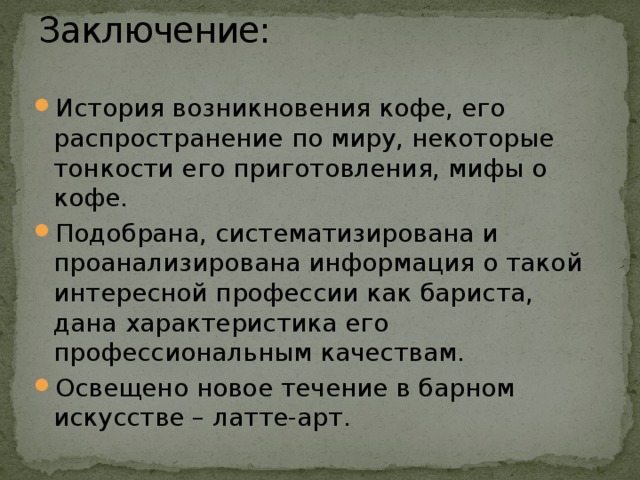 Заключение:   История возникновения кофе, его распространение по миру, некоторые тонкости его приготовления, мифы о кофе. Подобрана, систематизирована и проанализирована информация о такой интересной профессии как бариста, дана характеристика его профессиональным качествам. Освещено новое течение в барном искусстве – латте-арт. 