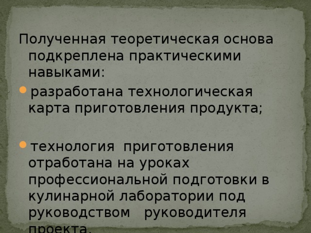 Полученная теоретическая основа подкреплена практическими навыками: разработана технологическая карта приготовления продукта; технология приготовления отработана на уроках профессиональной подготовки в кулинарной лаборатории под руководством руководителя проекта. 