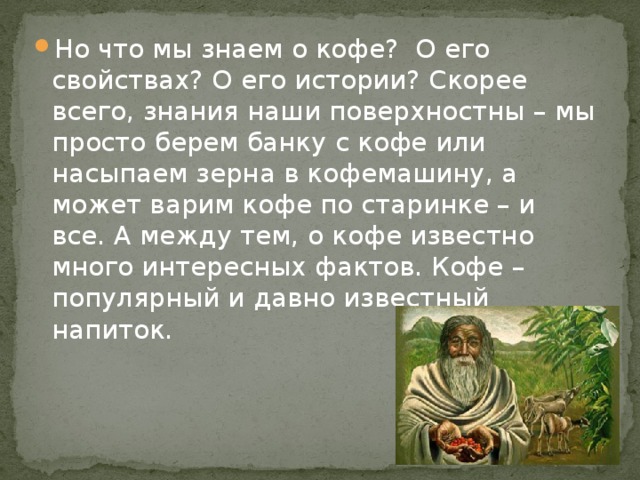 Но что мы знаем о кофе? О его свойствах? О его истории? Скорее всего, знания наши поверхностны – мы просто берем банку с кофе или насыпаем зерна в кофемашину, а может варим кофе по старинке – и все. А между тем, о кофе известно много интересных фактов. Кофе – популярный и давно известный напиток. 