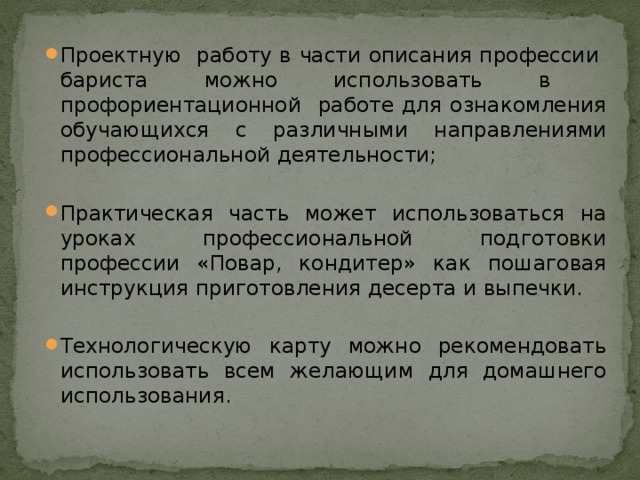 Проектную работу в части описания профессии бариста можно использовать в профориентационной работе для ознакомления обучающихся с различными направлениями профессиональной деятельности; Практическая часть может использоваться на уроках профессиональной подготовки профессии «Повар, кондитер» как пошаговая инструкция приготовления десерта и выпечки. Технологическую карту можно рекомендовать использовать всем желающим для домашнего использования. 