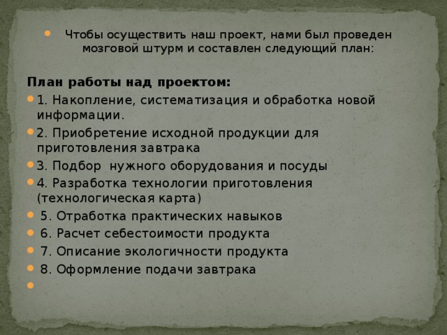 Чтобы осуществить наш проект, нами был проведен мозговой штурм и составлен следующий план:  План работы над проектом: 1. Накопление, систематизация и обработка новой информации. 2. Приобретение исходной продукции для приготовления завтрака 3. Подбор нужного оборудования и посуды 4. Разработка технологии приготовления (технологическая карта)   5. Отработка практических навыков   6. Расчет себестоимости продукта  7. Описание экологичности продукта  8. Оформление подачи завтрака   