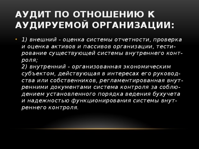 Аудит по отношению к аудируемой организации: 1) внешний - оценка системы отчетности, проверка  и оценка активов и пассивов организации, тести-  рование существующей системы внутреннего конт-  роля;  2) внутренний - организованная экономическим  субъектом, действующая в интересах его руковод-  ства или собственников, регламентированная внут-  ренними документами система контроля за соблю-  дением установленного порядка ведения бухучета  и надежностью функционирования системы внут-  реннего контроля. 