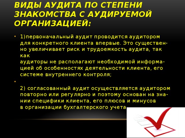 Виды аудита по степени знакомства с аудируемой организацией: 1)первоначальный аудит проводится аудитором  для конкретного клиента впервые. Это существен-  но увеличивает риск и трудоемкость аудита, так как  аудиторы не располагают необходимой информа-  цией об особенностях деятельности клиента, его  системе внутреннего контроля;  2) согласованный аудит осуществляется аудитором  повторно или регулярно и поэтому основан на зна-  нии специфики клиента, его плюсов и минусов  в организации бухгалтерского учета . 