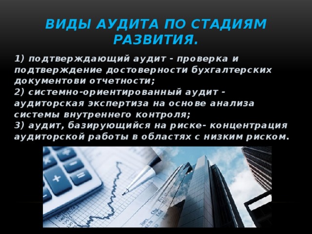 Виды аудита по стадиям развития. 1) подтверждающий аудит - проверка и подтверждение достоверности бухгалтерских документови отчетности;  2) системно-ориентированный аудит - аудиторская экспертиза на основе анализа системы внутреннего контроля;  3) аудит, базирующийся на риске- концентрация аудиторской работы в областях с низким риском. 