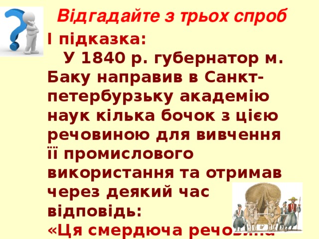 Відгадайте з трьох спроб І підказка:  У 1840 р. губернатор м. Баку направив в Санкт-петербурзьку академію наук кілька бочок з цією речовиною для вивчення її промислового використання та отримав через деякий час відповідь: «Ця смердюча речовина годиться тільки для змащення коліс у воза». 