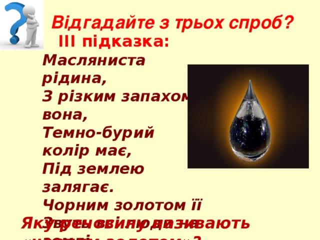 Відгадайте з трьох спроб?  ІІІ підказка: Масляниста рідина, З різким запахом вона, Темно-бурий колір має, Під землею залягає. Чорним золотом її Звуть всі люди на землі, З неї роблять, любий друже, Гас, бензин, машинне масло, Фарбу, гуму і пластмаси.  Яку речовину називають «чорним золотом»? 