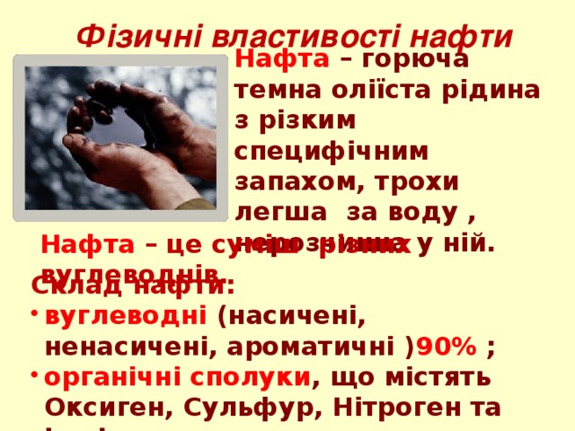 Фізичні властивості нафти Нафта – горюча темна оліїста рідина з різким специфічним запахом, трохи легша за воду , нерозчинна у ній. Нафта  – це суміш різних вуглеводнів. Склад нафти: вуглеводні (насичені, ненасичені, ароматичні ) 90% ; органічні сполуки , що містять Оксиген, Сульфур, Нітроген та інші елементи; вода, солі і механічні домішки (глина, пісок і т.д.). 