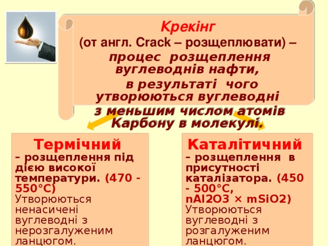 Крекінг (от англ. Crack – розщеплювати) – процес розщеплення вуглеводнів нафти,  в результаті чого утворюються вуглеводні з меньшим числом атомів Карбону в молекулі.    Термічний Каталітичний – розщеплення в присутності каталізатора. (450 - 500°С, – розщеплення під дією високої температури. (470 - 550°С) nAl2O3 × mSiO2) Утворюються ненасичені вуглеводні з нерозгалуженим ланцюгом. Октанове число (65-70) . Утворюються вуглеводні з розгалуженим ланцюгом. Октанове число (75-80).  