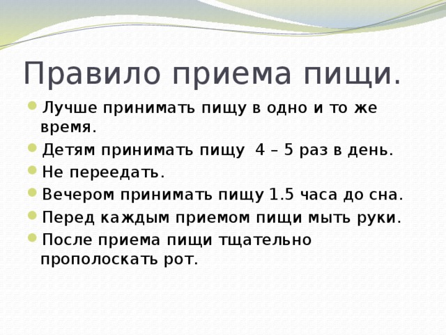 Правило приема пищи. Лучше принимать пищу в одно и то же время. Детям принимать пищу 4 – 5 раз в день. Не переедать. Вечером принимать пищу 1.5 часа до сна. Перед каждым приемом пищи мыть руки. После приема пищи тщательно прополоскать рот. 