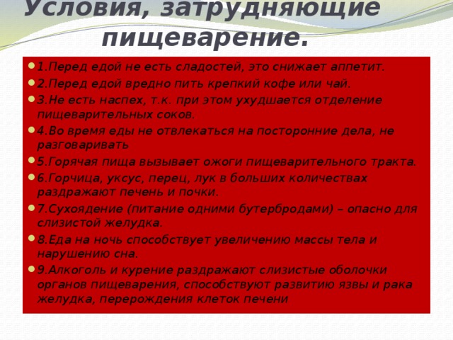      Условия, затрудняющие  пищеварение.   1.Перед едой не есть сладостей, это снижает аппетит. 2.Перед едой вредно пить крепкий кофе или чай. 3.Не есть наспех, т.к. при этом ухудшается отделение пищеварительных соков. 4.Во время еды не отвлекаться на посторонние дела, не разговаривать 5.Горячая пища вызывает ожоги пищеварительного тракта. 6.Горчица, уксус, перец, лук в больших количествах раздражают печень и почки. 7.Сухоядение (питание одними бутербродами) – опасно для слизистой желудка. 8.Еда на ночь способствует увеличению массы тела и нарушению сна. 9.Алкоголь и курение раздражают слизистые оболочки органов пищеварения, способствуют развитию язвы и рака желудка, перерождения клеток печени 