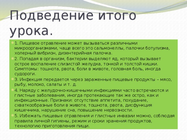 Подведение итого урока. 1. Пищевое отравление может вызываться различными микроорганизмами, чаще всего это сальмонеллы, палочки ботулизма, холерный вибрион, дизентерийная палочка. 2. Попадая в организм, бактерии выделяют яд, который вызывает острое воспаление слизистой желудка, тонкой и толстой кишки. Симптомы: тошнота, рвота, боли в животе, головная боль, иногда судороги. 3. Инфекция передается через зараженные пищевые продукты – мясо, рыбу, молоко, салаты и т. д. 4. Наряду с желудочно-кишечными инфекциями часто встречаются и глистные заболевания, иногда протекающие так же остро, как и инфекционные. Признаки: отсутствие аппетита, похудание, схваткообразные боли в животе, тошнота, рвота, дисфункция кишечника, нарушение сна, повышение нервозности. 5. Избежать пищевые отравления и глистные инвазии можно, соблюдая правила личной гигиены, режим и сроки хранения продуктов, технологию приготовления пищи. 