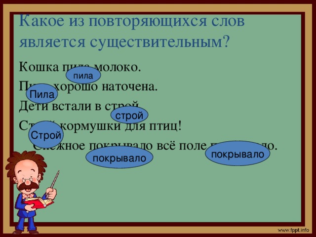 Какое из повторяющихся слов является существительным? Кошка пила молоко. Пила хорошо наточена. Дети встали в строй. Строй кормушки для птиц!  Снежное покрывало всё поле покрывало. пила Пила строй Строй покрывало покрывало 