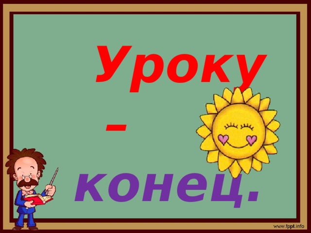  Уроку –  конец. Кто  работал-  м о л о д е ц ! 