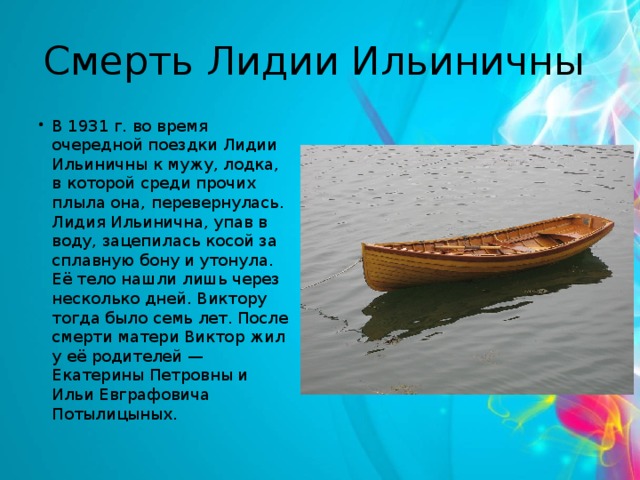 Смерть Лидии Ильиничны  В 1931 г. во время очередной поездки Лидии Ильиничны к мужу, лодка, в которой среди прочих плыла она, перевернулась. Лидия Ильинична, упав в воду, зацепилась косой за сплавную бону и утонула. Её тело нашли лишь через несколько дней. Виктору тогда было семь лет. После смерти матери Виктор жил у её родителей — Екатерины Петровны и Ильи Евграфовича Потылицыных. 