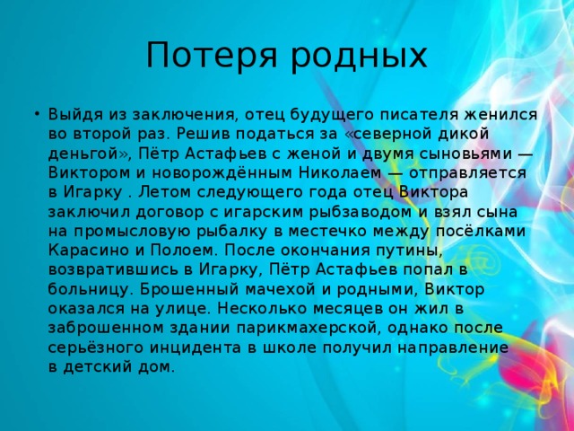 Потеря родных Выйдя из заключения, отец будущего писателя женился во второй раз. Решив податься за «северной дикой деньгой», Пётр Астафьев с женой и двумя сыновьями — Виктором и новорождённым Николаем — отправляется в Игарку . Летом следующего года отец Виктора заключил договор с игарским рыбзаводом и взял сына на промысловую рыбалку в местечко между посёлками Карасино и Полоем. После окончания путины, возвратившись в Игарку, Пётр Астафьев попал в больницу. Брошенный мачехой и родными, Виктор оказался на улице. Несколько месяцев он жил в заброшенном здании парикмахерской, однако после серьёзного инцидента в школе получил направление в детский дом. 