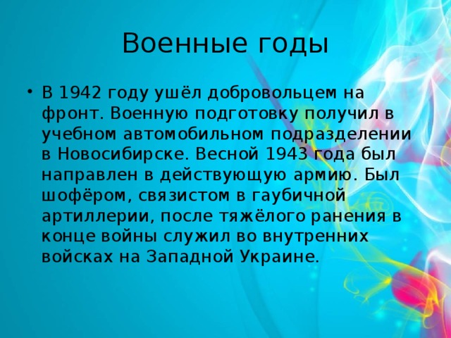 Военные годы В 1942 году ушёл добровольцем на фронт. Военную подготовку получил в учебном автомобильном подразделении в Новосибирске. Весной 1943 года был направлен в действующую армию. Был шофёром, связистом в гаубичной артиллерии, после тяжёлого ранения в конце войны служил во внутренних войсках на Западной Украине. 