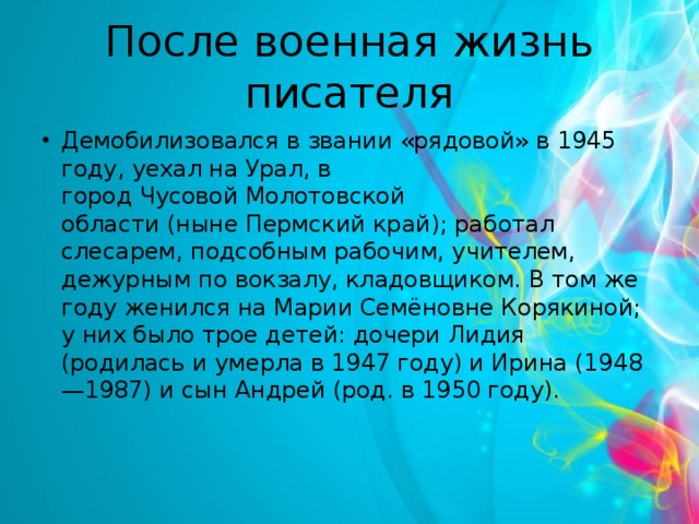 После военная жизнь писателя Демобилизовался в звании «рядовой» в 1945 году, уехал на Урал, в город Чусовой Молотовской области (ныне Пермский край); работал слесарем, подсобным рабочим, учителем, дежурным по вокзалу, кладовщиком. В том же году женился на Марии Семёновне Корякиной; у них было трое детей: дочери Лидия (родилась и умерла в 1947 году) и Ирина (1948—1987) и сын Андрей (род. в 1950 году). 