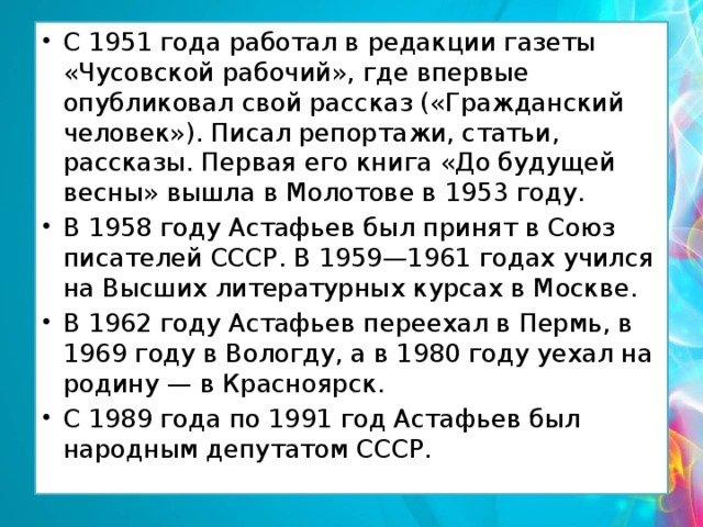 С 1951 года работал в редакции газеты «Чусовской рабочий», где впервые опубликовал свой рассказ («Гражданский человек»). Писал репортажи, статьи, рассказы. Первая его книга «До будущей весны» вышла в Молотове в 1953 году. В 1958 году Астафьев был принят в Союз писателей СССР. В 1959—1961 годах учился на Высших литературных курсах в Москве. В 1962 году Астафьев переехал в Пермь, в 1969 году в Вологду, а в 1980 году уехал на родину — в Красноярск. С 1989 года по 1991 год Астафьев был народным депутатом СССР. 