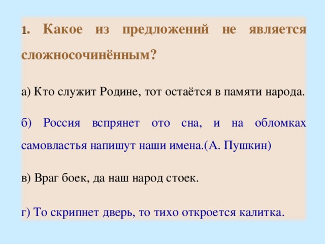 1 . Какое из предложений не является сложносочинённым?  а) Кто служит Родине, тот остаётся в памяти народа. б) Россия вспрянет ото сна, и на обломках самовластья напишут наши имена.(А. Пушкин) в) Враг боек, да наш народ стоек. г) То скрипнет дверь, то тихо откроется калитка. 15 