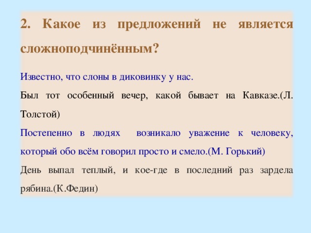 2. Какое из предложений не является сложноподчинённым?  Известно, что слоны в диковинку у нас. Был тот особенный вечер, какой бывает на Кавказе.(Л. Толстой) Постепенно в людях возникало уважение к человеку, который обо всём говорил просто и смело.(М. Горький) День выпал теплый, и кое-где в последний раз зардела рябина.(К.Федин) 16 