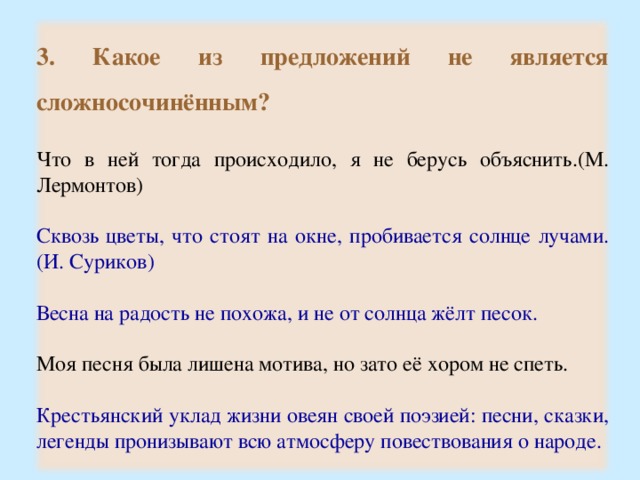 3. Какое из предложений не является сложносочинённым?  Что в ней тогда происходило, я не берусь объяснить.(М. Лермонтов) Сквозь цветы, что стоят на окне, пробивается солнце лучами.(И. Суриков) Весна на радость не похожа, и не от солнца жёлт песок. Моя песня была лишена мотива, но зато её хором не спеть. Крестьянский уклад жизни овеян своей поэзией: песни, сказки, легенды пронизывают всю атмосферу повествования о народе. 17 