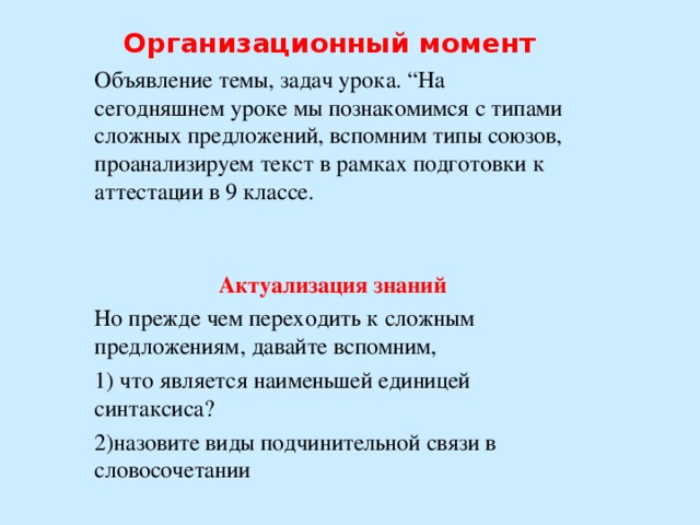 Организационный момент  Объявление темы, задач урока. “На сегодняшнем уроке мы познакомимся с типами сложных предложений, вспомним типы союзов, проанализируем текст в рамках подготовки к аттестации в 9 классе. Актуализация знаний Но прежде чем переходить к сложным предложениям, давайте вспомним, 1) что является наименьшей единицей синтаксиса? 2)назовите виды подчинительной связи в словосочетании   