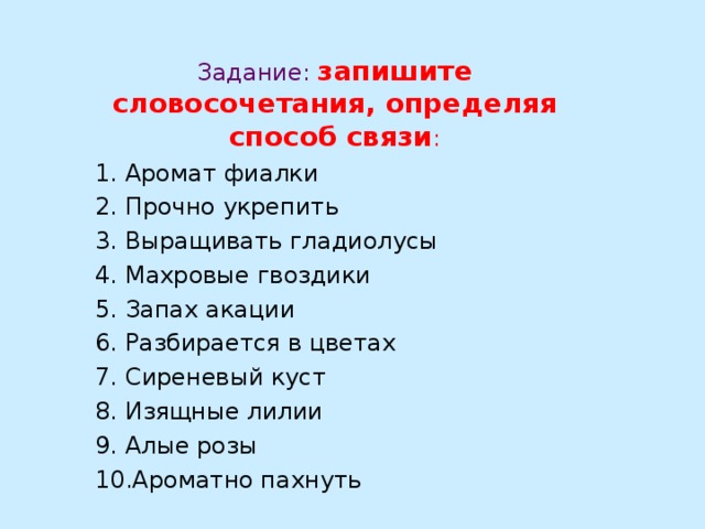   Задание:  запишите словосочетания, определяя способ связи : 1. Аромат фиалки 2. Прочно укрепить 3. Выращивать гладиолусы 4. Махровые гвоздики 5. Запах акации 6. Разбирается в цветах 7. Сиреневый куст 8. Изящные лилии 9. Алые розы 10.Ароматно пахнуть 