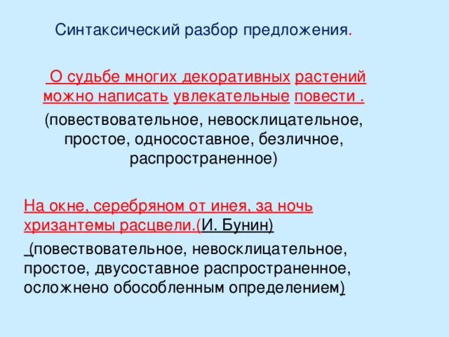 Синтаксический разбор предложения .   О судьбе многих декоративных  растений можно написать  увлекательные  повести . (повествовательное, невосклицательное, простое, односоставное, безличное, распространенное) На окне, серебряном от инея, за ночь хризантемы расцвели.( И. Бунин)  ( повествовательное, невосклицательное, простое, двусоставное распространенное, осложнено обособленным определением )  