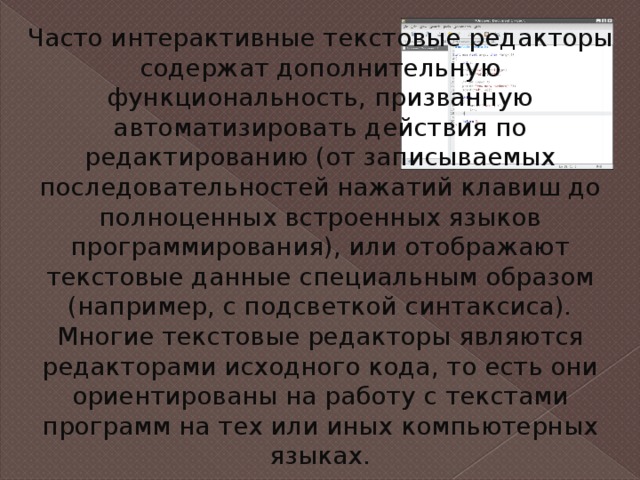 Часто интерактивные текстовые редакторы содержат дополнительную функциональность, призванную автоматизировать действия по редактированию (от записываемых последовательностей нажатий клавиш до полноценных встроенных языков программирования), или отображают текстовые данные специальным образом (например, с подсветкой синтаксиса). Многие текстовые редакторы являются редакторами исходного кода, то есть они ориентированы на работу с текстами программ на тех или иных компьютерных языках. 