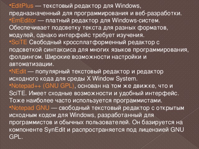 EditPlus  — текстовый редактор для Windows, предназначенный для программирования и веб-разработки. EmEditor  — платный редактор для Windows-систем. Обеспечивает подсветку текста для разных форматов, модулей, однако интерфейс требует изучения. SciTE Свободный кроссплатформенный редактор с подсветкой синтаксиса для многих языков программирования, фолдингом. Широкие возможности настройки и автоматизации. NEdit  — популярный текстовый редактор и редактор исходного кода для среды X Window System. Notepad++ (GNU GPL) , основан на том же движке, что и SciTE. Имеет сходные возможности и удобный интерфейс. Тоже наиболее часто используется программистами. Notepad GNU  — свободный текстовый редактор с открытым исходным кодом для Windows, разработанный для программистов и обычных пользователей. Он базируется на компоненте SynEdit и распространяется под лицензией GNU GPL. 