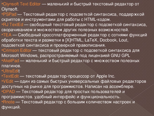 Oiynsoft Text Editor — маленький и быстрый текстовый редактор от Oiynsoft. PSPad  — Текстовый редактор с подсветкой синтаксиса, поддержкой скриптов и инструментами для работы с HTML-кодом. RJ TextEd  — свободный текстовый редактор с подсветкой синтаксиса, сворачиванием и множеством других полезных возможностей. TEA  — Свободный кроссплатформенный редактор с сотнями функций обработки текста и разметки в [X]HTML, LaTeX, Docbook, Lout, подсветкой синтаксиса и проверкой правописания. Crimson Editor  — текстовый редактор с подсветкой синтаксиса для Microsoft Windows, распространяемый под лицензией GNU GPL AkelPad  — маленький и быстрый редактор с множеством полезных плагинов. UltraEdi t TextEdit  — текстовый редактор-процессор от Apple Inc. VEdit  — один из самых быстрых универсальных файловых редакторов доступных на рынке для программистов. Написан на ассемблере. DPAD  — Текстовый редактор для простых пользователей и программистов. удобный интерфейс и функциональность. Rnote  — Текстовый редактор с большим количеством настроек и функций. 