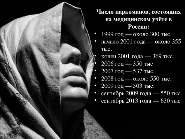 Число наркоманов, состоящих на медицинском учёте в России: 1999 год — около 300 тыс. начало 2001 года — около 355 тыс. конец 2001 года — 369 тыс. 2006 год — 350 тыс 2007 год — 537 тыс. 2008 год — около 550 тыс. 2009 год — 503 тыс. сентябрь 2009 года — 550 тыс. сентябрь 2013 года — 630 тыс 