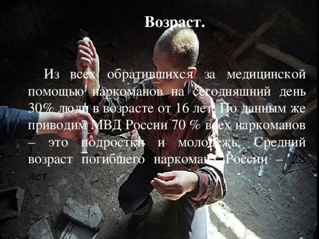 Возраст. Из всех обратившихся за медицинской помощью наркоманов на сегодняшний день 30% люди в возрасте от 16 лет. По данным же приводим МВД России 70 % всех наркоманов – это подростки и молодежь. Средний возраст погибшего наркомана России – 28 лет. 