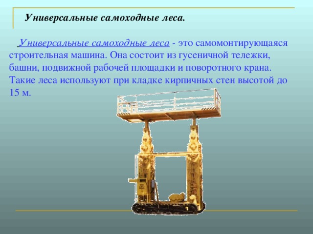  Универсальные самоходные леса.          Универсальные самоходные леса - это самомонтирующаяся строительная машина. Она состоит из гусеничной тележки, башни, подвижной рабочей площадки и поворотного крана. Такие леса используют при кладке кирпичных стен высотой до 15 м. 
