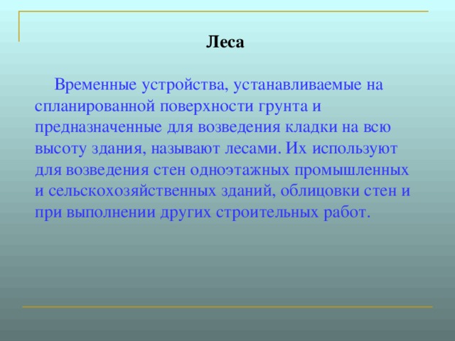 Леса        Временные устройства, устанавливаемые на спланированной поверхности грунта и предназначенные для возведения кладки на всю высоту здания, называют лесами. Их используют для возведения стен одноэтажных промышленных и сельскохозяйственных зданий, облицовки стен и при выполнении других строительных работ.  