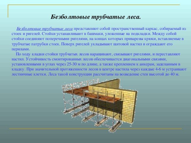 Безболтовые трубчатые леса.         Безболтовые трубчатые леса представляют собой пространственный каркас, собираемый из стоек и ригелей. Стойки устанавливают в башмаки, уложенные на подкладки. Между собой стойки соединяют поперечными ригелями, на концах которых приварены крюки, вставляемые в трубчатые патрубки стоек. Поверх ригелей укладывают щитовой настил и ограждают его перилами.      По ходу кладки стойки трубчатых лесов наращивают, связывают ригелями, и переставляют настил. Устойчивость смонтированных лесов обеспечивается диагональными связями, установленными в углах через 25-30 м по длине, а также креплением к анкерам, заделанным в кладку. При значительной протяженности лесов в центре настила через каждые 4-6 м устраивают лестничные клетки. Леса такой конструкции рассчитаны на возведение стен высотой до 40 м. 