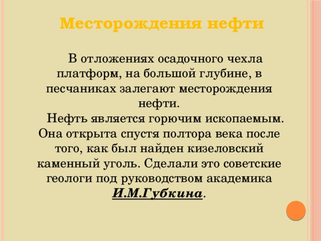 Месторождения нефти В отложениях осадочного чехла платформ, на большой глубине, в песчаниках залегают месторождения нефти. Нефть является горючим ископаемым. Она открыта спустя полтора века после того, как был найден кизеловский каменный уголь. Сделали это советские геологи под руководством академика И.М.Губкина . 