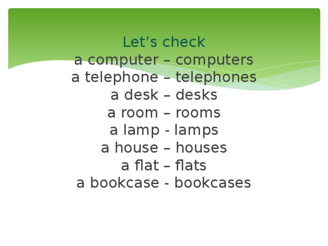  Let’s check  a computer – computers  a telephone – telephones  a desk – desks  a room – rooms  a lamp - lamps  a house – houses  a flat – flats  a bookcase - bookcases   