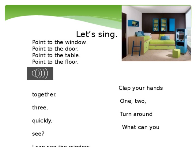 Let’s sing. Point to the window.  Point to the door.  Point to the table.  Point to the floor.     Clap your hands together.  One, two, three.  Turn around quickly.  What can you see?   I can see the window.  I can see the door.  I can see the table.  I can see the floor.   