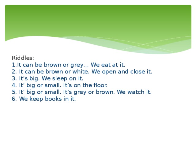      Riddles:  1.It can be brown or grey… We eat at it.  2. It can be brown or white. We open and close it.  3. It’s big. We sleep on it.  4. It’ big or small. It’s on the floor.  5. It’ big or small. It’s grey or brown. We watch it.  6. We keep books in it.  We watch it. (a TV)   