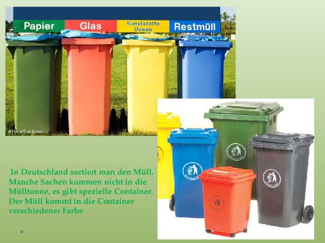  In Deutschland sortiert man den Müll. Manche Sachen kommen nicht in die Mülltonne, es gibt spezielle Container. Der Müll kommt in die Container verschiedener Farbe 