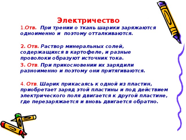 Электричество 1. Отв.  При трении о ткань шарики заряжаются одноименно и поэтому отталкиваются. 2. Отв.  Раствор минеральных солей, содержащихся в картофеле, и разные проволоки образуют источник тока. 3. Отв .  При прикосновении их зарядили разноименно и поэтому они притягиваются. 4. Отв .  Шарик прикасаясь к одной из пластин, приобретает заряд этой пластины и под действием электрического поля  двигается к  другой пластине, где перезаряжается и вновь двигается обратно.   