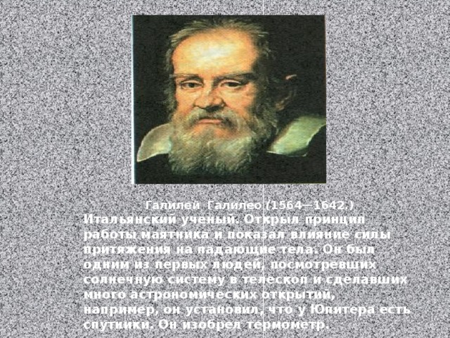 Галилей Галилео ( 1564—1642.) Итальянский ученый. Открыл принцип работы маятника и показал влияние силы притяжения на падающие тела. Он был одним из первых людей, посмотревших солнечную систему в телескоп и сделавших много астрономических открытий, например, он установил, что у Юпитера есть спутники. Он изобрел термометр. 
