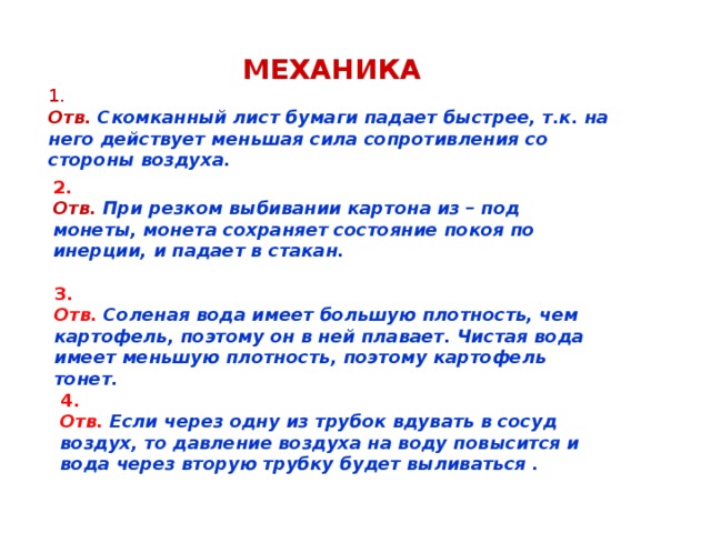 МЕХАНИКА 1. Отв.  Скомканный лист бумаги падает быстрее, т.к. на него действует меньшая сила сопротивления со стороны воздуха. 2.  Отв.  При резком выбивании картона из – под монеты, монета сохраняет состояние покоя по инерции, и падает в стакан. 3. Отв.  Соленая вода имеет большую плотность, чем картофель, поэтому он в ней плавает. Чистая вода имеет меньшую плотность, поэтому картофель тонет. 4. Отв.  Если через одну из трубок вдувать в сосуд воздух, то давление воздуха на воду повысится и вода через вторую трубку будет выливаться .  