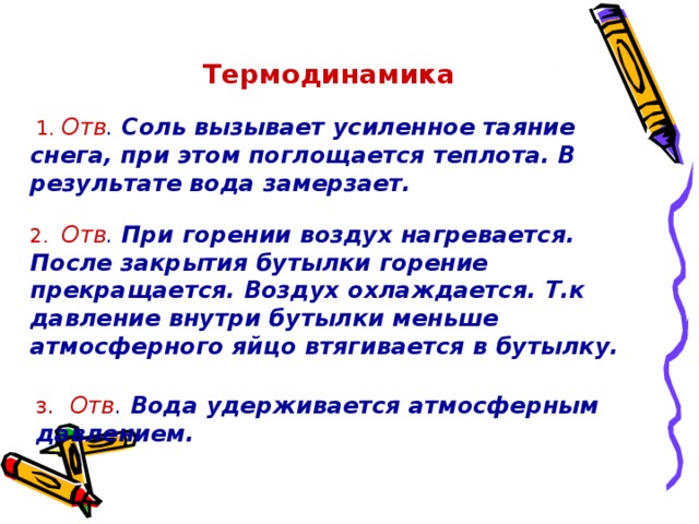 Термодинамика   1. Отв . Соль вызывает усиленное таяние снега, при этом поглощается теплота. В результате вода замерзает.  2. Отв . При горении воздух нагревается. После закрытия бутылки горение прекращается. Воздух охлаждается.  Т.к давление внутри бутылки меньше атмосферного яйцо втягивается в бутылку.  3 . Отв . Вода удерживается атмосферным давлением.   