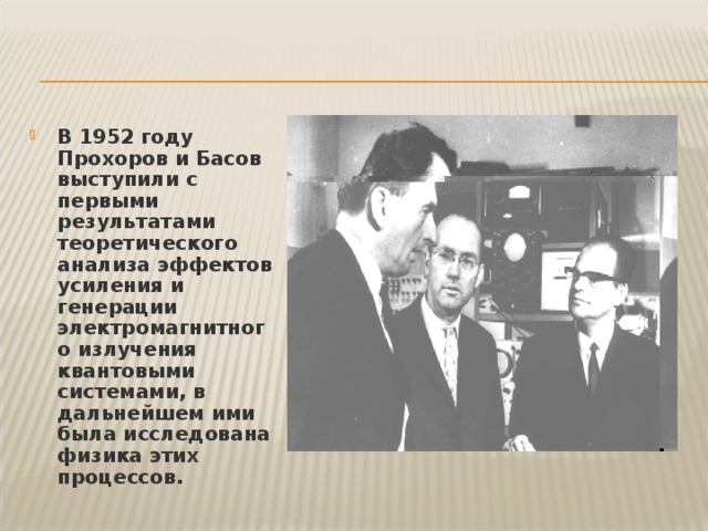 В 1952 году Прохоров и Басов выступили с первыми результатами теоретического анализа эффектов усиления и генерации электромагнитного излучения квантовыми системами, в дальнейшем ими была исследована физика этих процессов. 