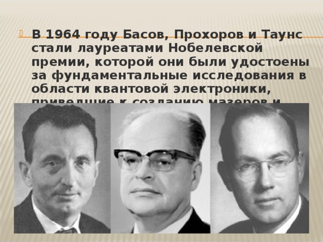 В 1964 году Басов, Прохоров и Таунс стали лауреатами Нобелевской премии, которой они были удостоены за фундаментальные исследования в области квантовой электроники, приведшие к созданию мазеров и лазеров. 
