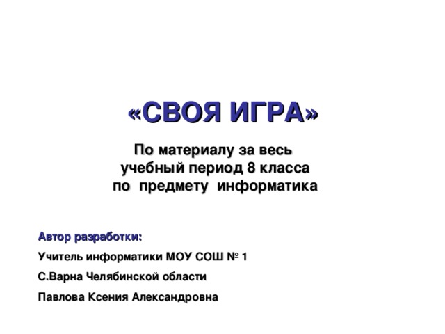 «СВОЯ ИГРА» По материалу за весь учебный период 8 класса по предмету информатика Автор разработки: Учитель информатики МОУ СОШ № 1 С.Варна Челябинской области Павлова Ксения Александровна 