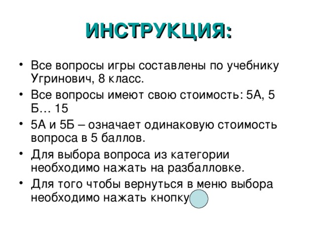 ИНСТРУКЦИЯ: Все вопросы игры составлены по учебнику Угринович, 8 класс. Все вопросы имеют свою стоимость: 5А, 5 Б… 15 5А и 5Б – означает одинаковую стоимость вопроса в 5 баллов. Для выбора вопроса из категории необходимо нажать на разбалловке. Для того чтобы вернуться в меню выбора необходимо нажать кнопку 